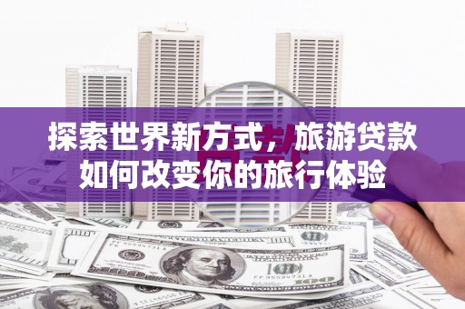 华阴探索世界新方式，旅游贷款如何改变你的旅行体验